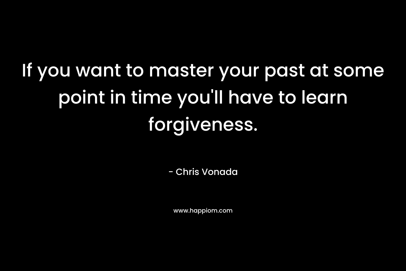 If you want to master your past at some point in time you’ll have to learn forgiveness. – Chris Vonada