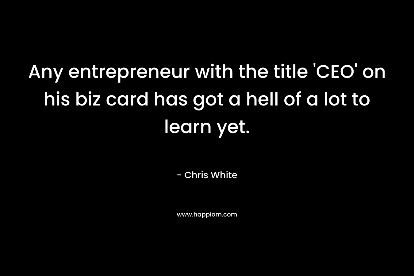 Any entrepreneur with the title ‘CEO’ on his biz card has got a hell of a lot to learn yet. – Chris  White