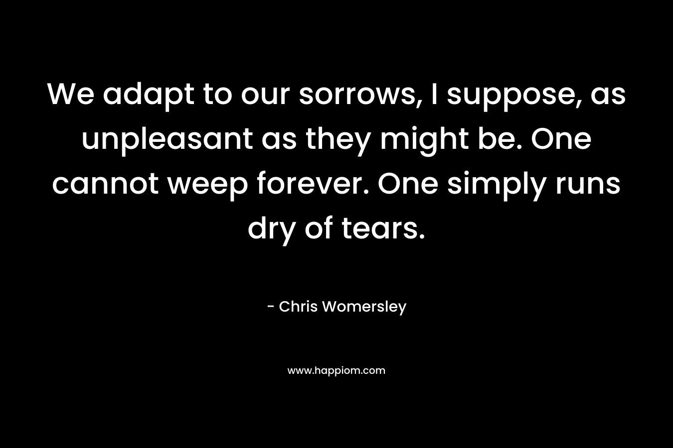 We adapt to our sorrows, I suppose, as unpleasant as they might be. One cannot weep forever. One simply runs dry of tears. – Chris Womersley
