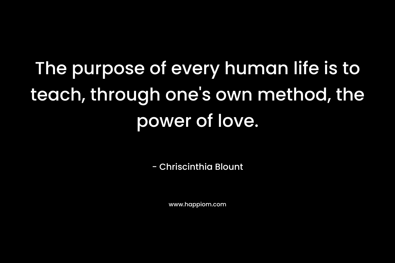 The purpose of every human life is to teach, through one’s own method, the power of love. – Chriscinthia Blount