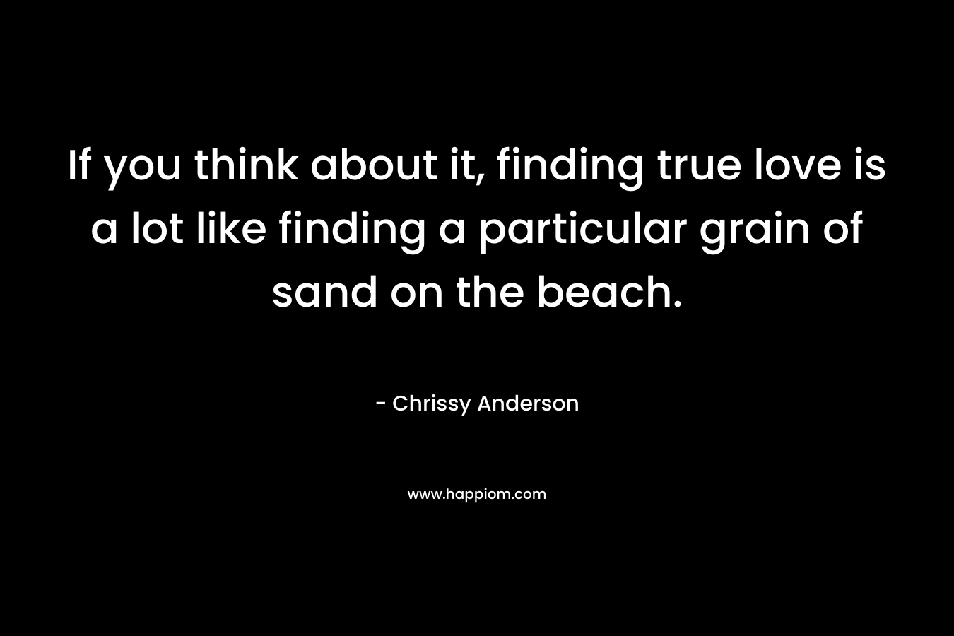 If you think about it, finding true love is a lot like finding a particular grain of sand on the beach. – Chrissy Anderson