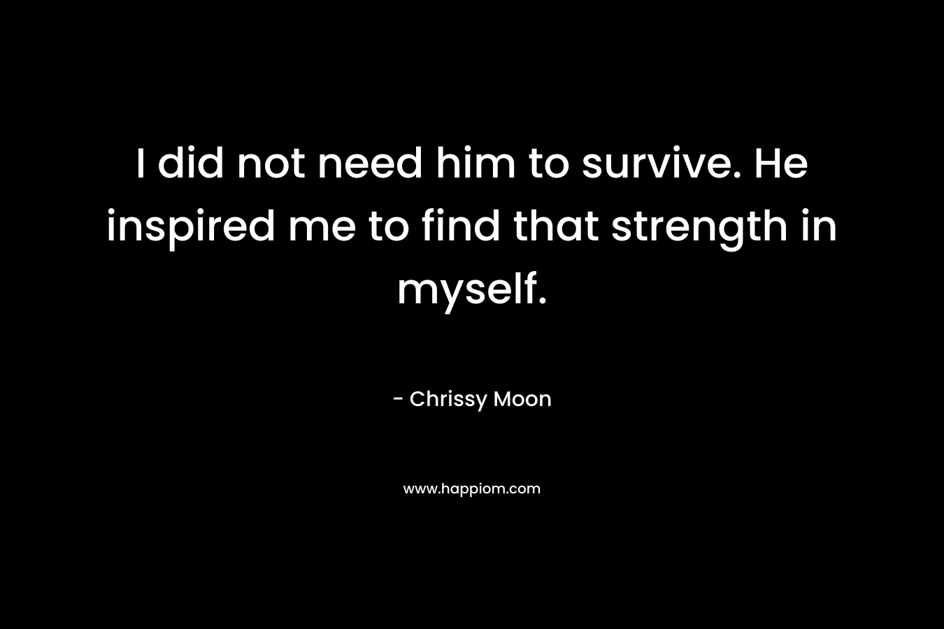 I did not need him to survive. He inspired me to find that strength in myself. – Chrissy Moon