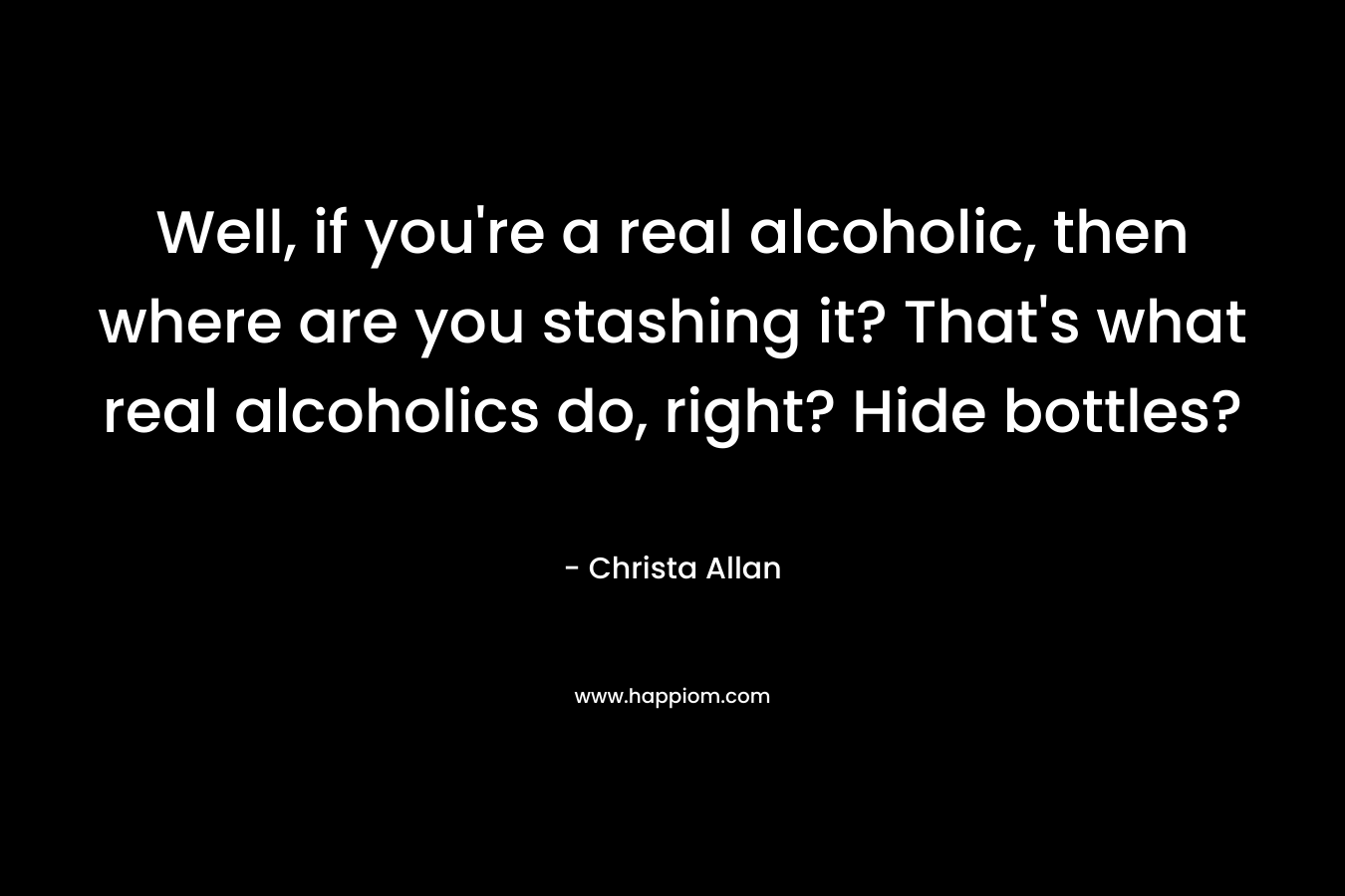 Well, if you’re a real alcoholic, then where are you stashing it? That’s what real alcoholics do, right? Hide bottles? – Christa Allan