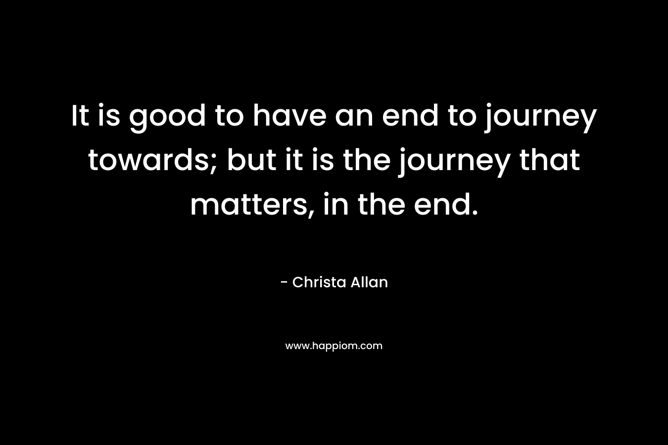 It is good to have an end to journey towards; but it is the journey that matters, in the end. – Christa Allan