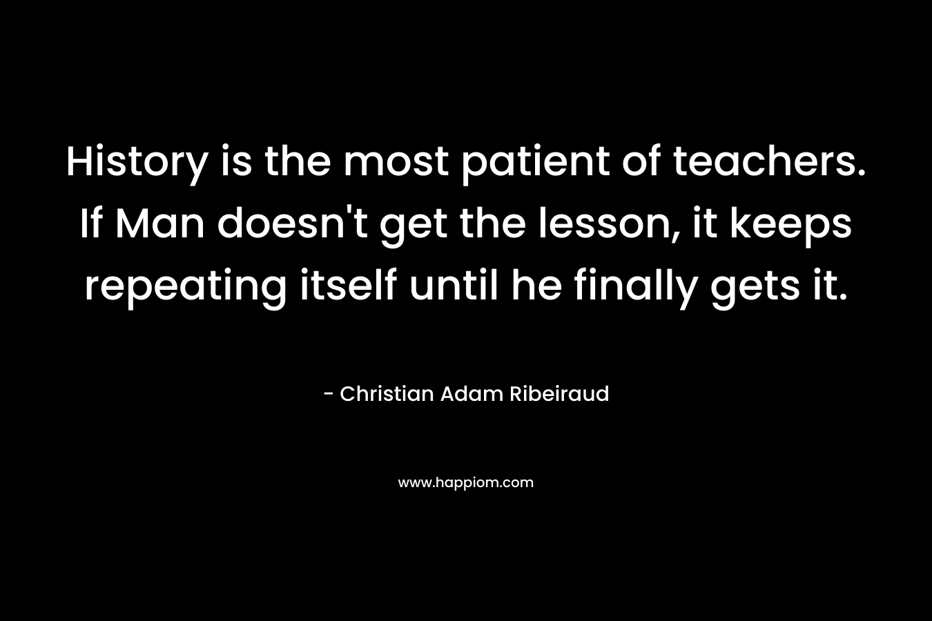 History is the most patient of teachers. If Man doesn’t get the lesson, it keeps repeating itself until he finally gets it. – Christian Adam Ribeiraud
