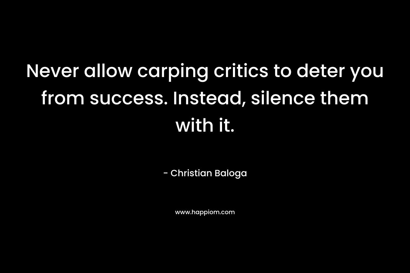 Never allow carping critics to deter you from success. Instead, silence them with it. – Christian Baloga