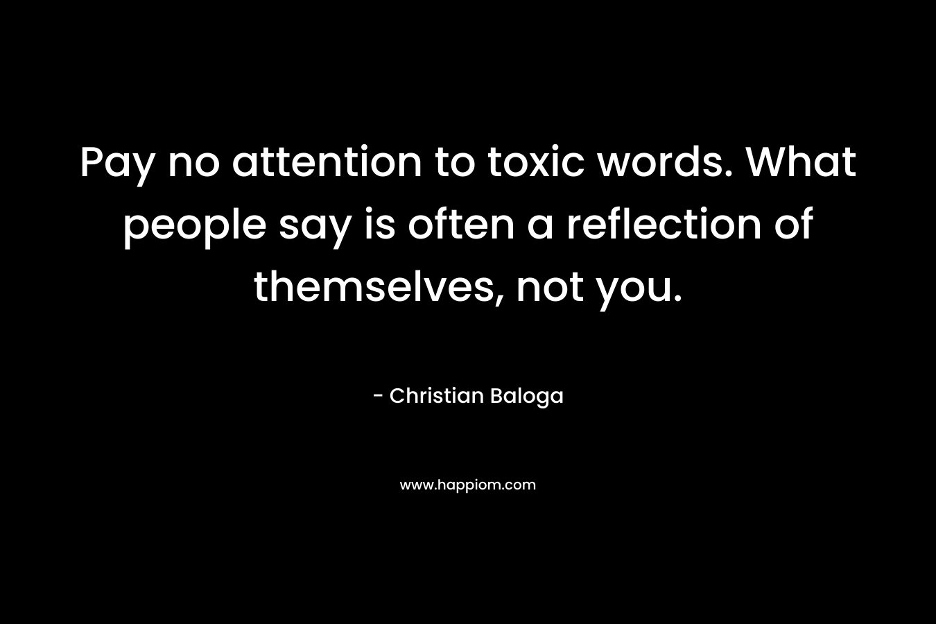 Pay no attention to toxic words. What people say is often a reflection of themselves, not you. – Christian Baloga