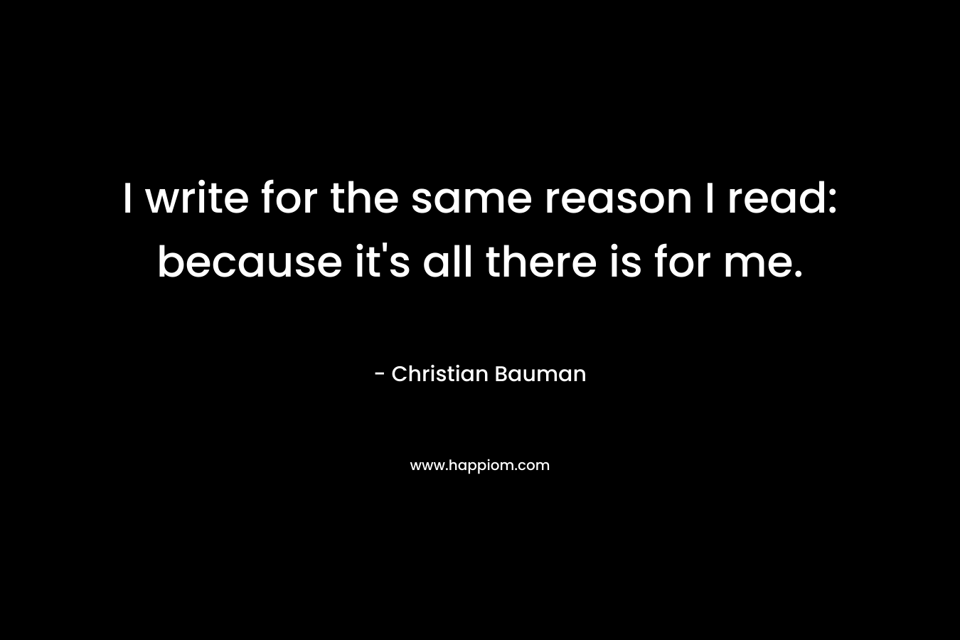 I write for the same reason I read: because it’s all there is for me. – Christian Bauman