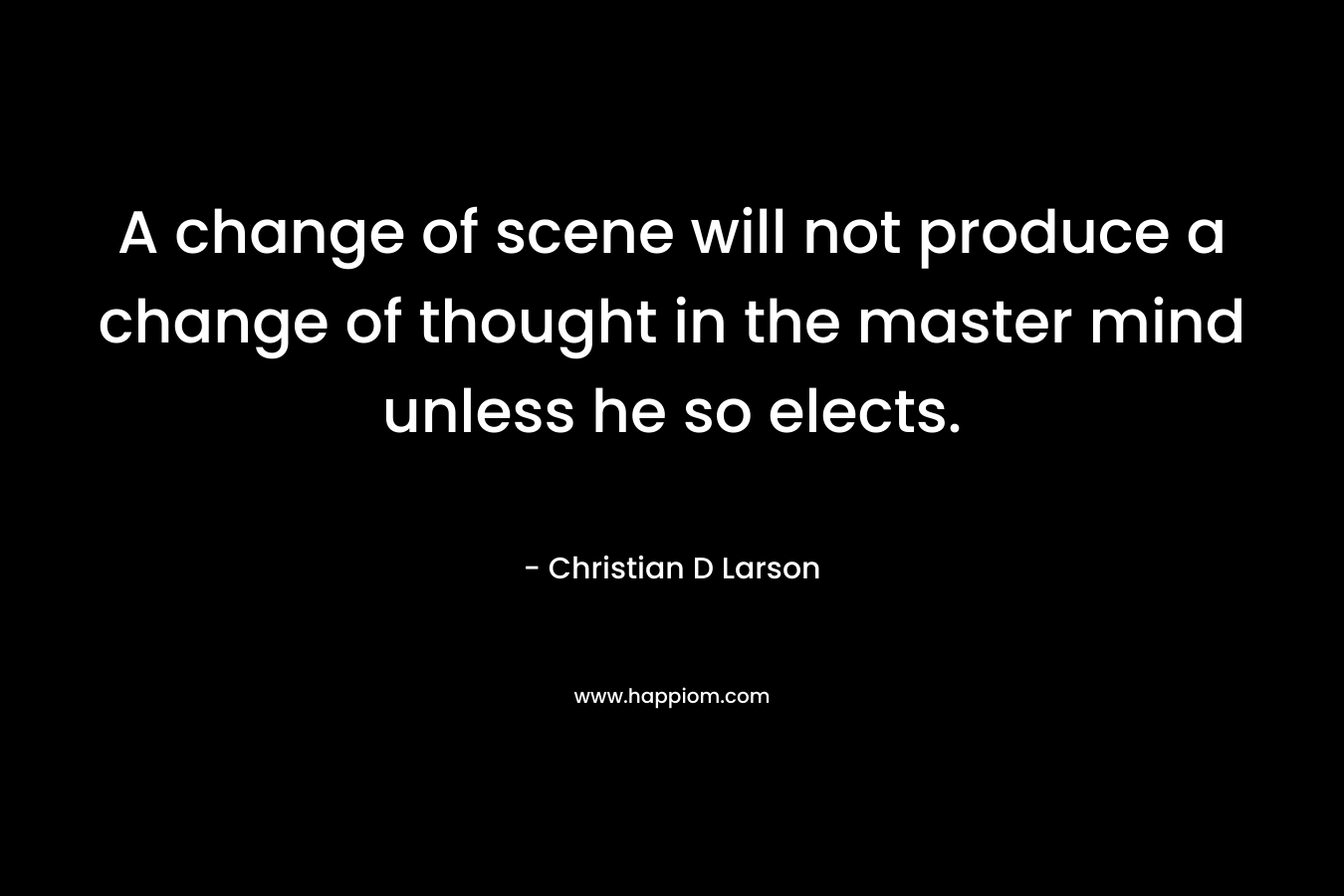 A change of scene will not produce a change of thought in the master mind unless he so elects. – Christian D Larson