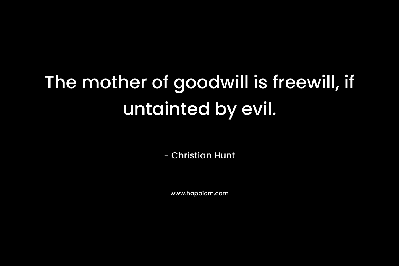 The mother of goodwill is freewill, if untainted by evil. – Christian Hunt