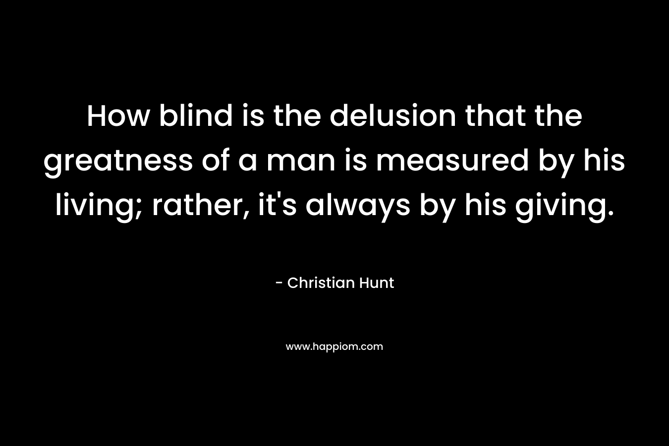 How blind is the delusion that the greatness of a man is measured by his living; rather, it's always by his giving.