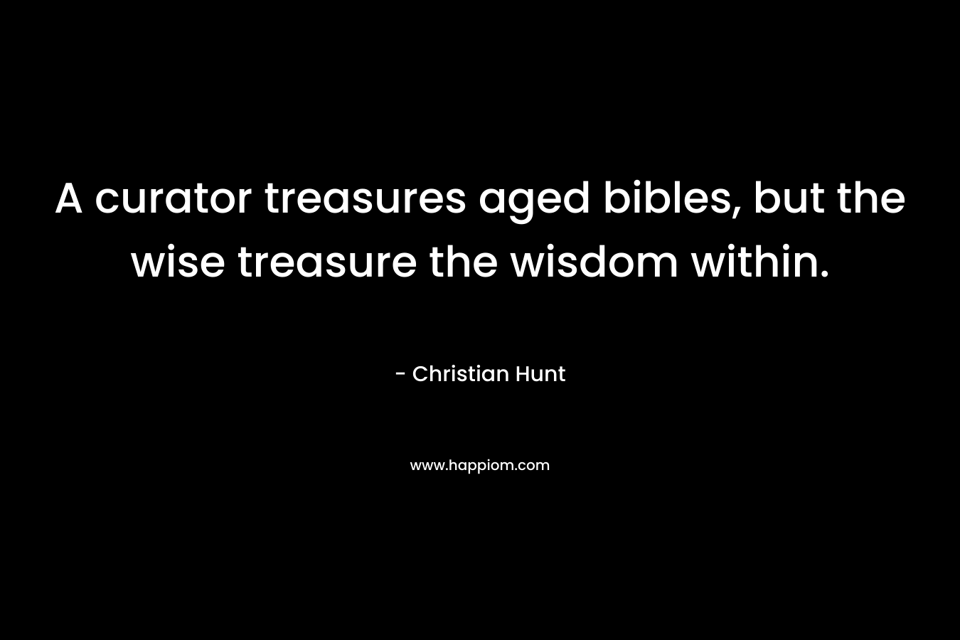 A curator treasures aged bibles, but the wise treasure the wisdom within. – Christian Hunt