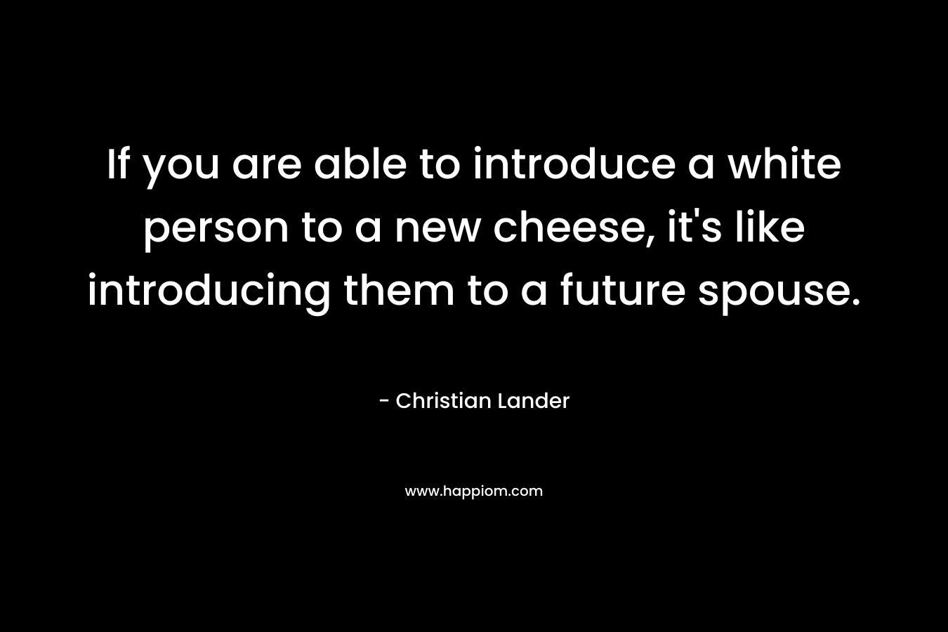 If you are able to introduce a white person to a new cheese, it’s like introducing them to a future spouse. – Christian Lander