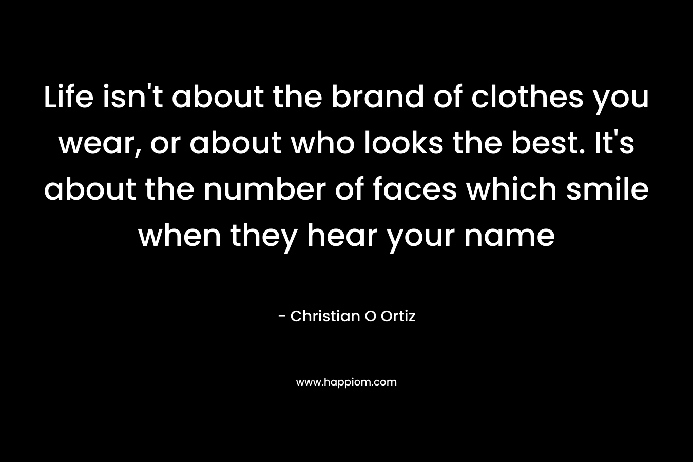 Life isn’t about the brand of clothes you wear, or about who looks the best. It’s about the number of faces which smile when they hear your name – Christian O Ortiz
