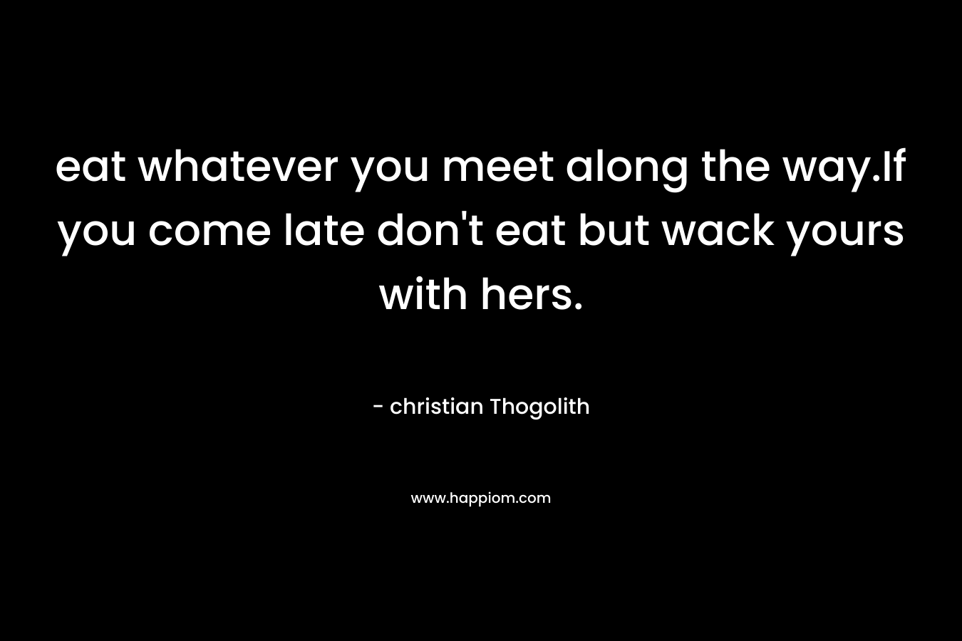 eat whatever you meet along the way.If you come late don’t eat but wack yours with hers. – christian Thogolith