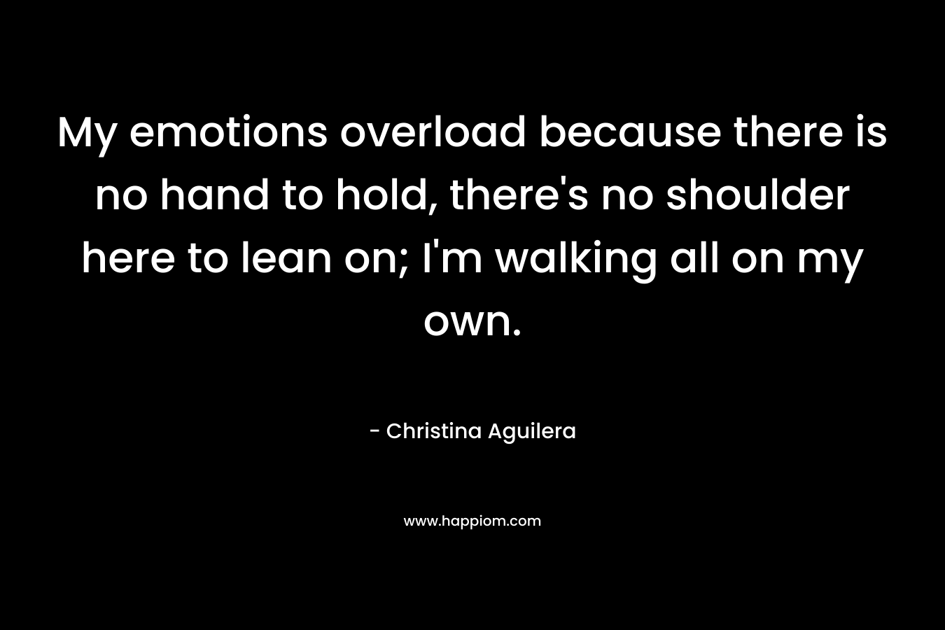 My emotions overload because there is no hand to hold, there’s no shoulder here to lean on; I’m walking all on my own. – Christina Aguilera