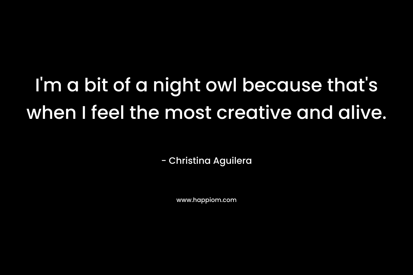 I’m a bit of a night owl because that’s when I feel the most creative and alive. – Christina Aguilera