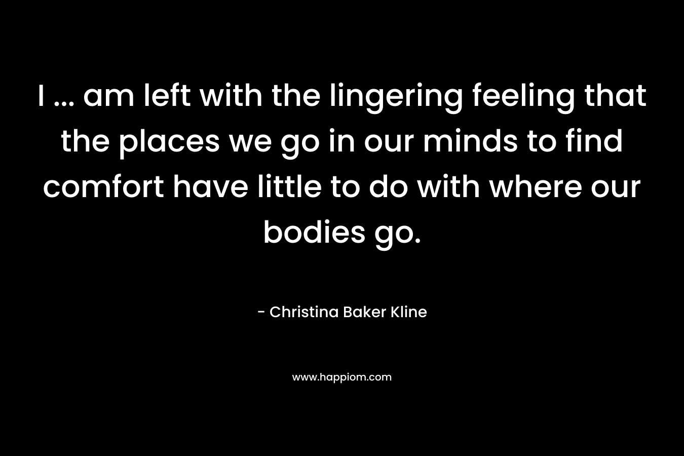 I … am left with the lingering feeling that the places we go in our minds to find comfort have little to do with where our bodies go. – Christina Baker Kline