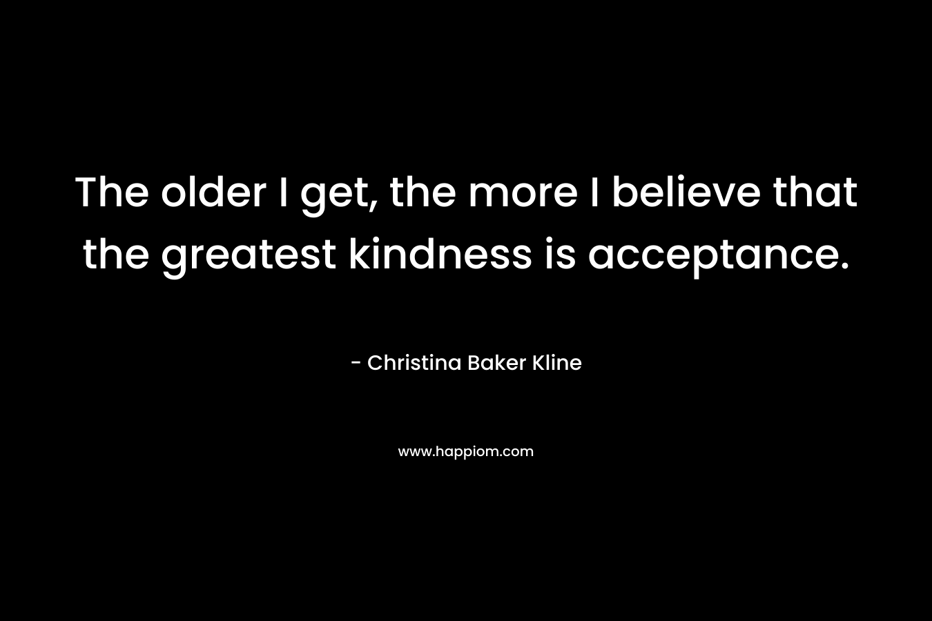 The older I get, the more I believe that the greatest kindness is acceptance. – Christina Baker Kline