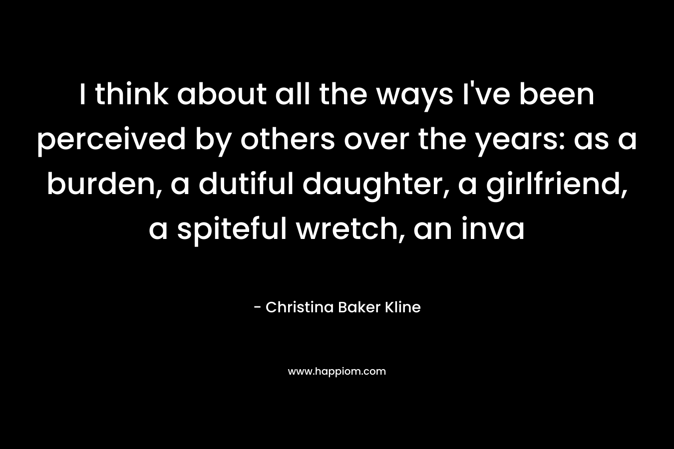 I think about all the ways I’ve been perceived by others over the years: as a burden, a dutiful daughter, a girlfriend, a spiteful wretch, an inva – Christina Baker Kline