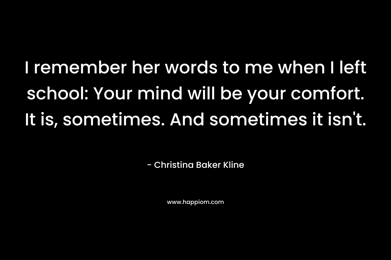 I remember her words to me when I left school: Your mind will be your comfort. It is, sometimes. And sometimes it isn’t. – Christina Baker Kline