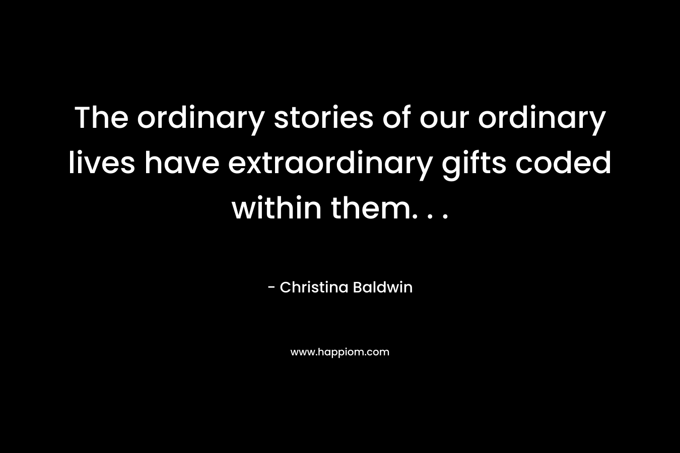 The ordinary stories of our ordinary lives have extraordinary gifts coded within them. . . – Christina Baldwin