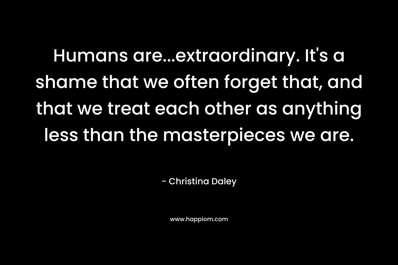 Humans are…extraordinary. It’s a shame that we often forget that, and that we treat each other as anything less than the masterpieces we are. – Christina Daley