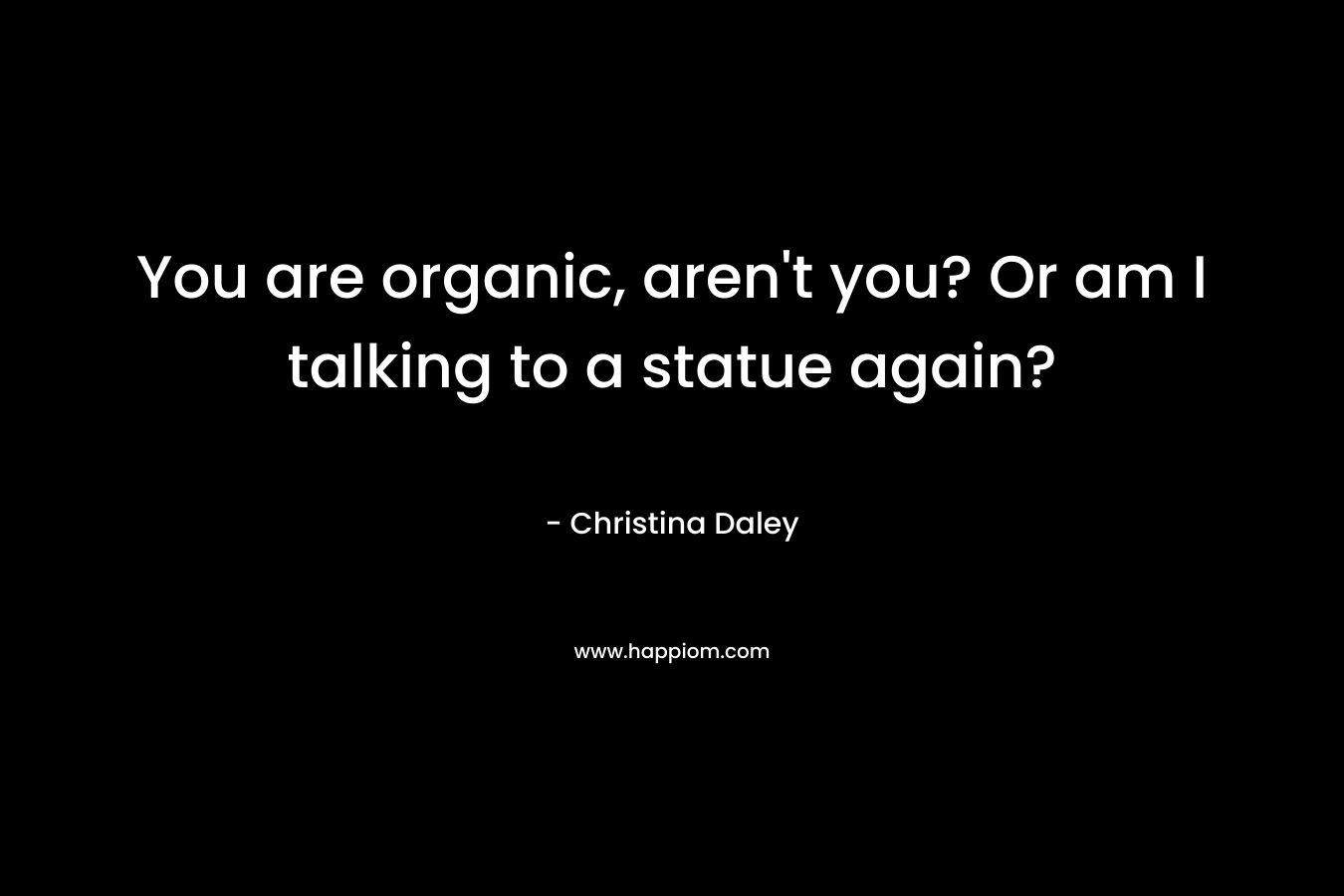 You are organic, aren't you? Or am I talking to a statue again?