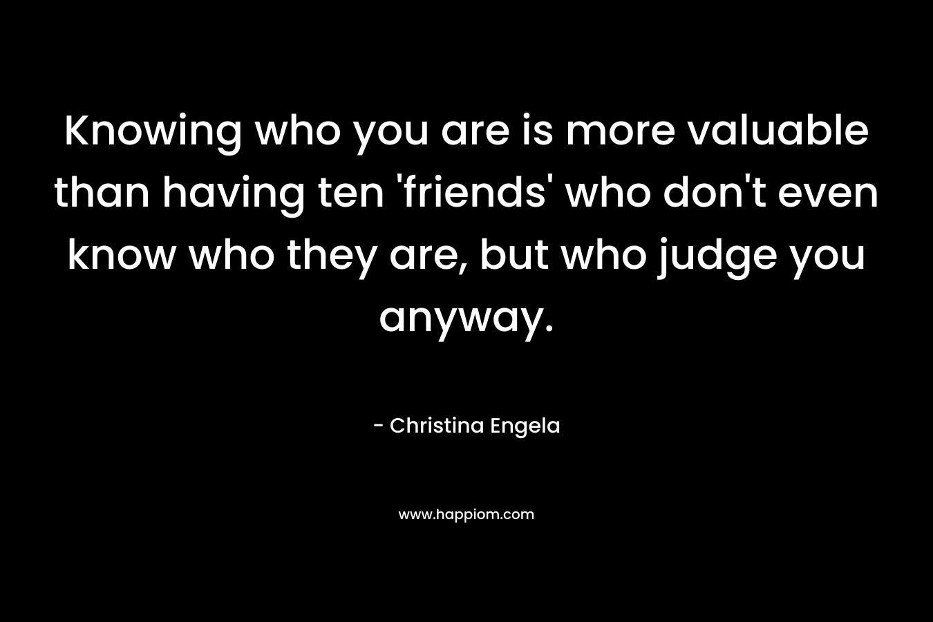 Knowing who you are is more valuable than having ten 'friends' who don't even know who they are, but who judge you anyway.