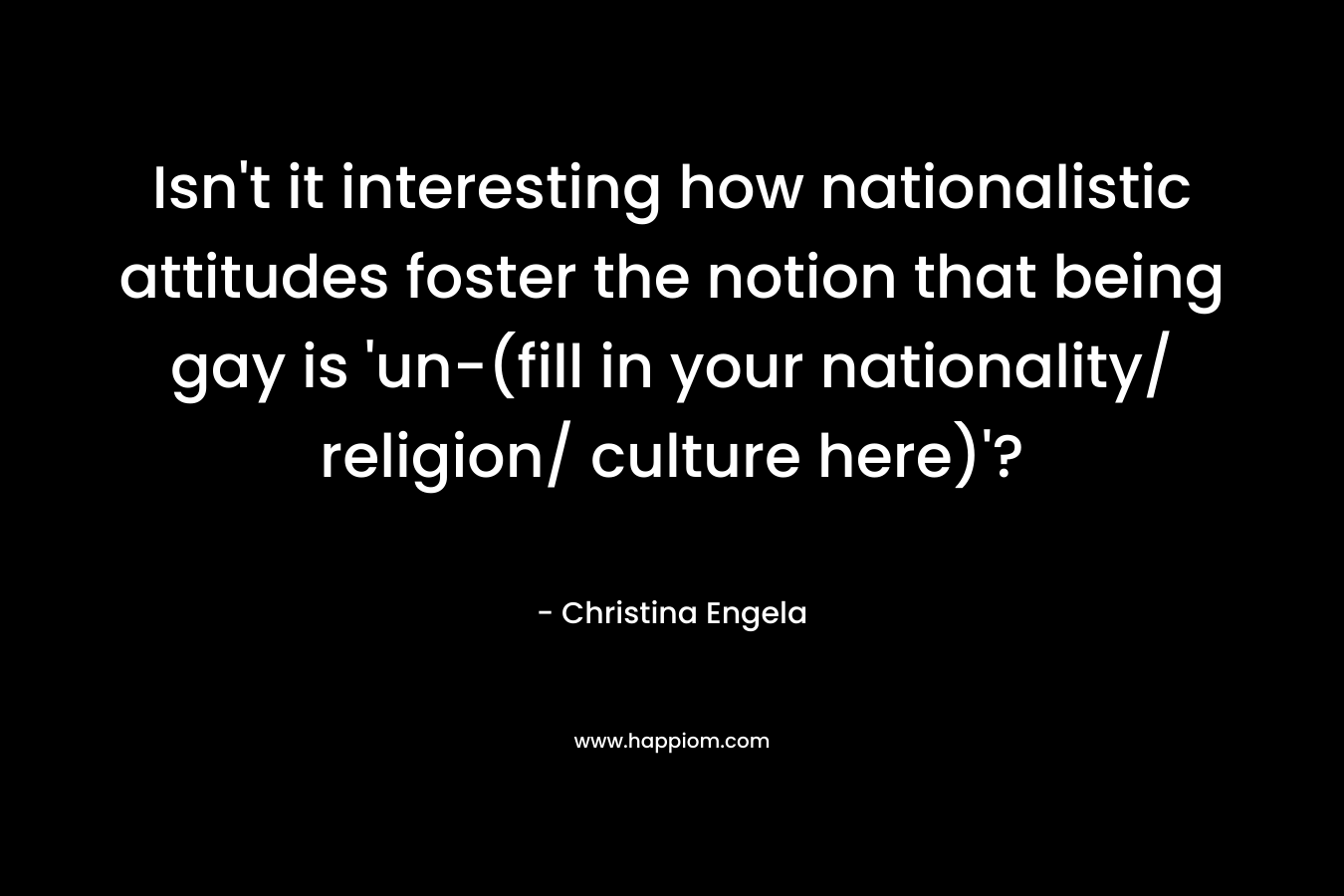 Isn’t it interesting how nationalistic attitudes foster the notion that being gay is ‘un-(fill in your nationality/ religion/ culture here)’? – Christina Engela