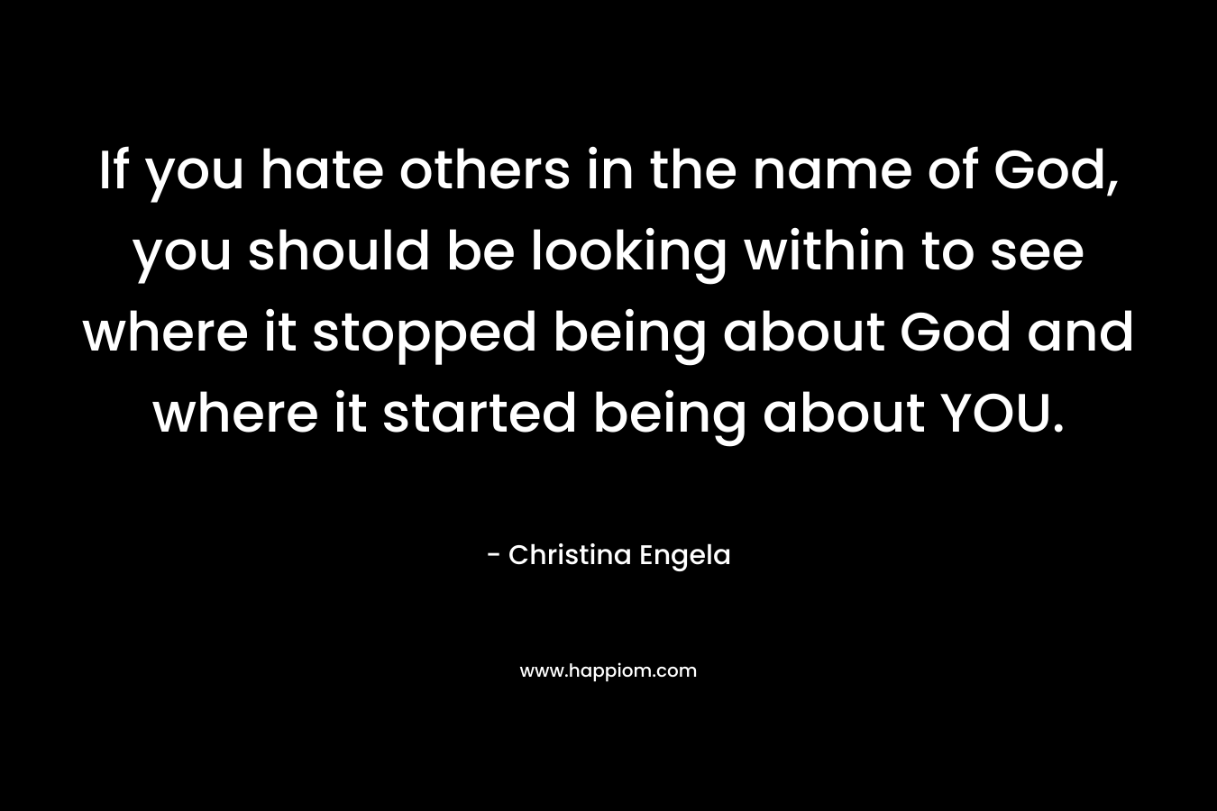 If you hate others in the name of God, you should be looking within to see where it stopped being about God and where it started being about YOU.