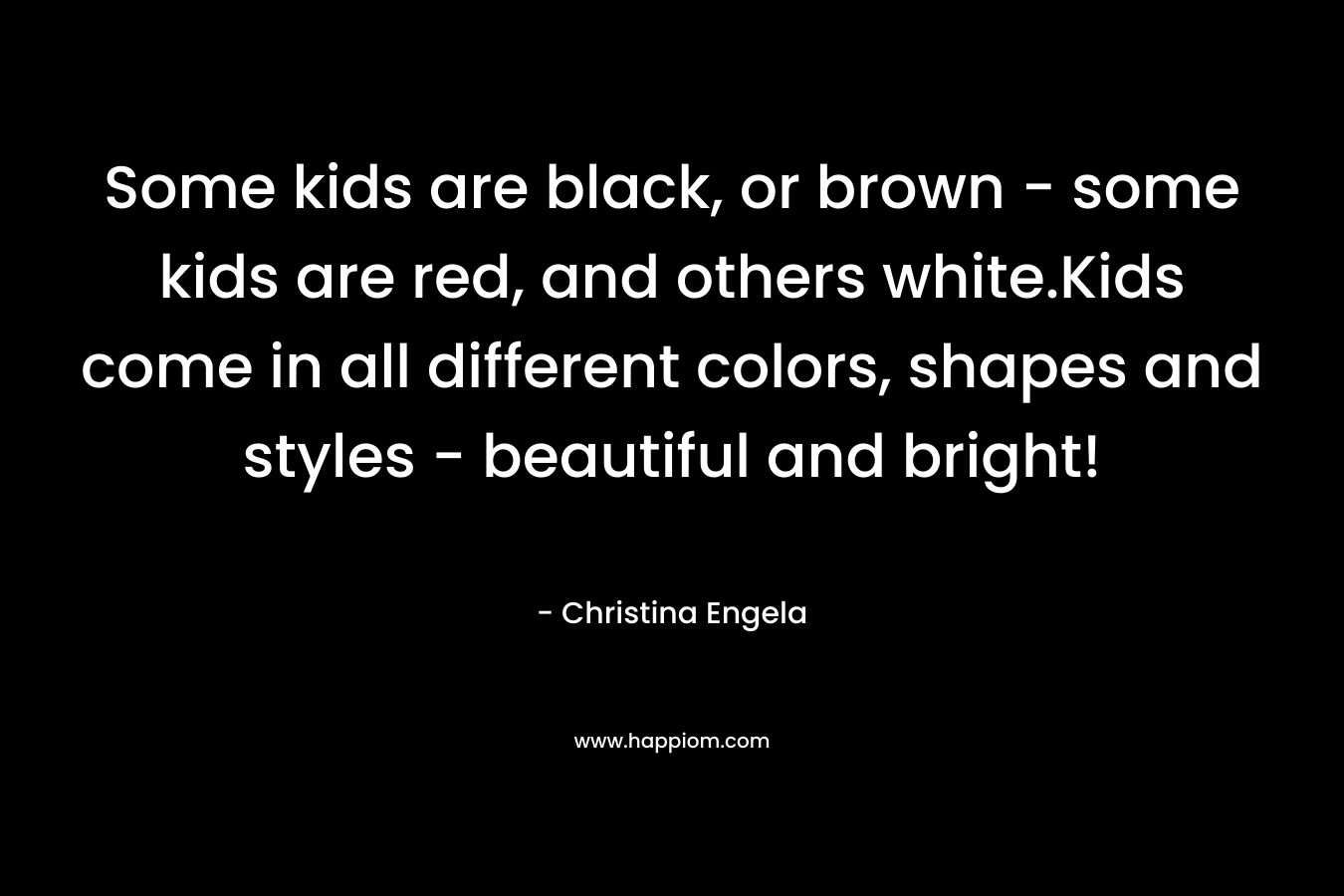 Some kids are black, or brown – some kids are red, and others white.Kids come in all different colors, shapes and styles – beautiful and bright! – Christina Engela
