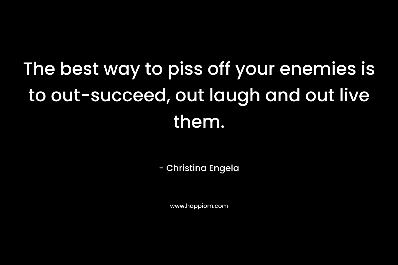The best way to piss off your enemies is to out-succeed, out laugh and out live them. – Christina Engela