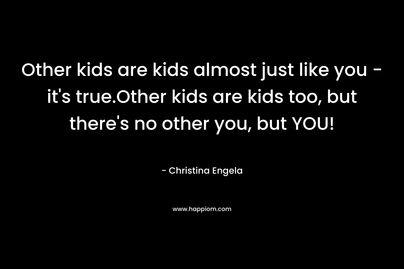 Other kids are kids almost just like you – it’s true.Other kids are kids too, but there’s no other you, but YOU! – Christina Engela