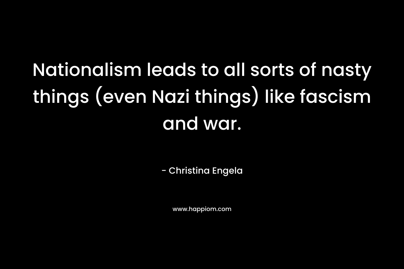 Nationalism leads to all sorts of nasty things (even Nazi things) like fascism and war. – Christina Engela