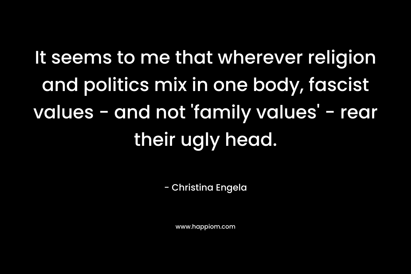 It seems to me that wherever religion and politics mix in one body, fascist values – and not ‘family values’ – rear their ugly head. – Christina Engela