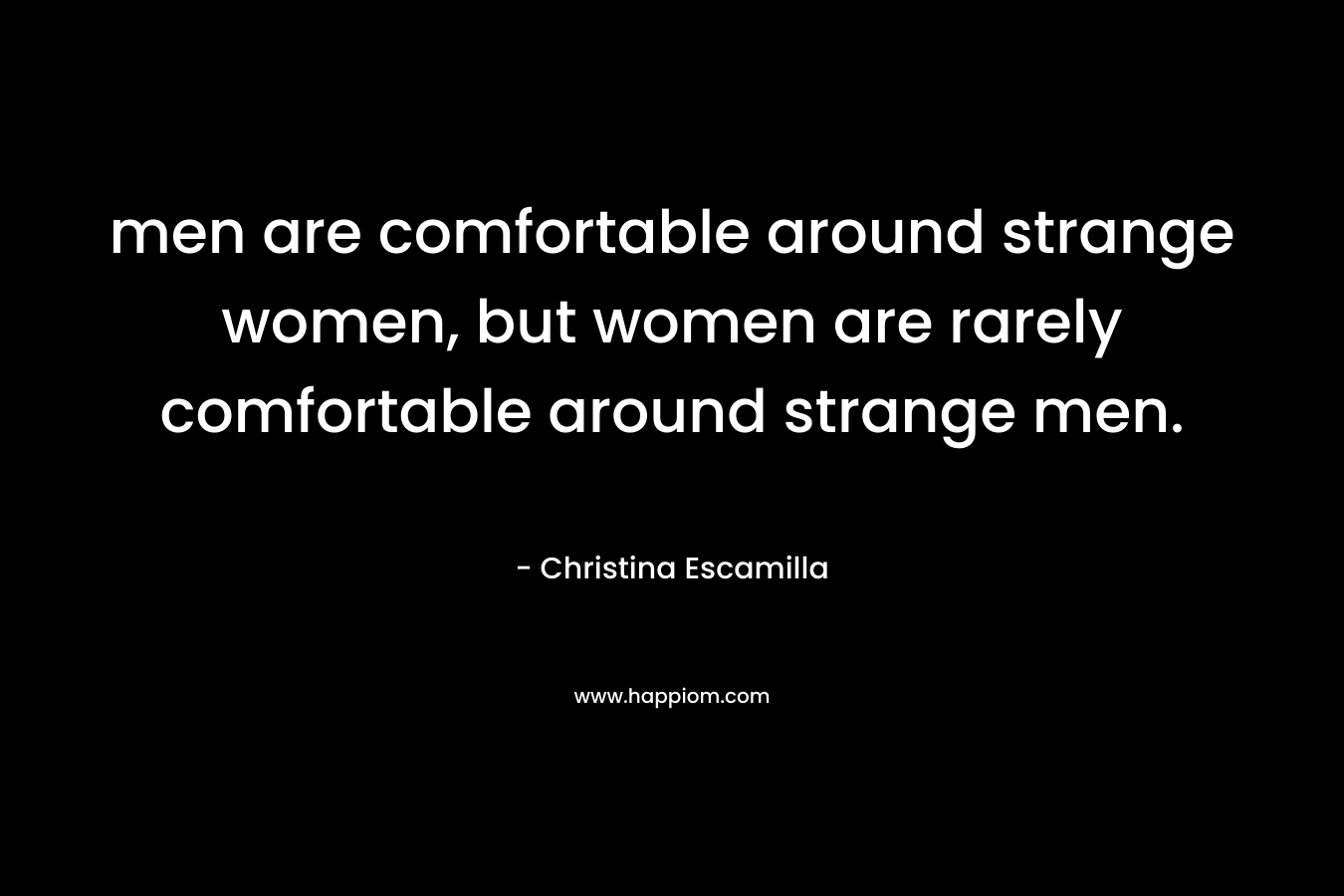 men are comfortable around strange women, but women are rarely comfortable around strange men. – Christina Escamilla