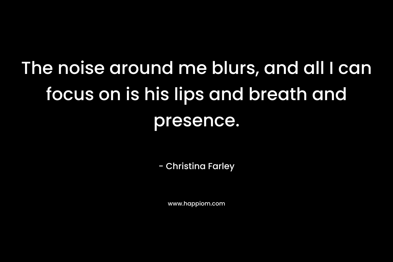 The noise around me blurs, and all I can focus on is his lips and breath and presence. – Christina  Farley