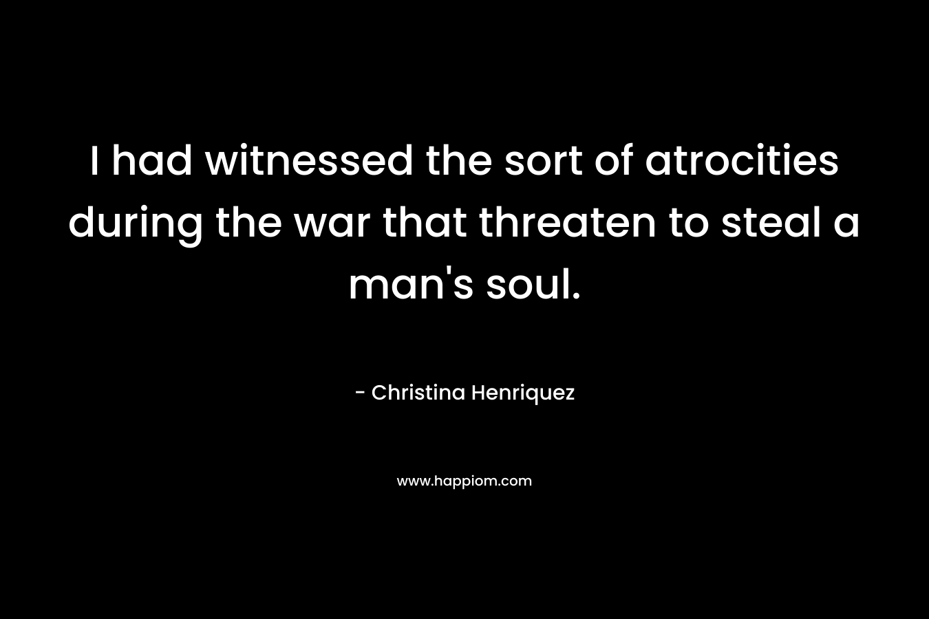 I had witnessed the sort of atrocities during the war that threaten to steal a man’s soul. – Christina Henriquez