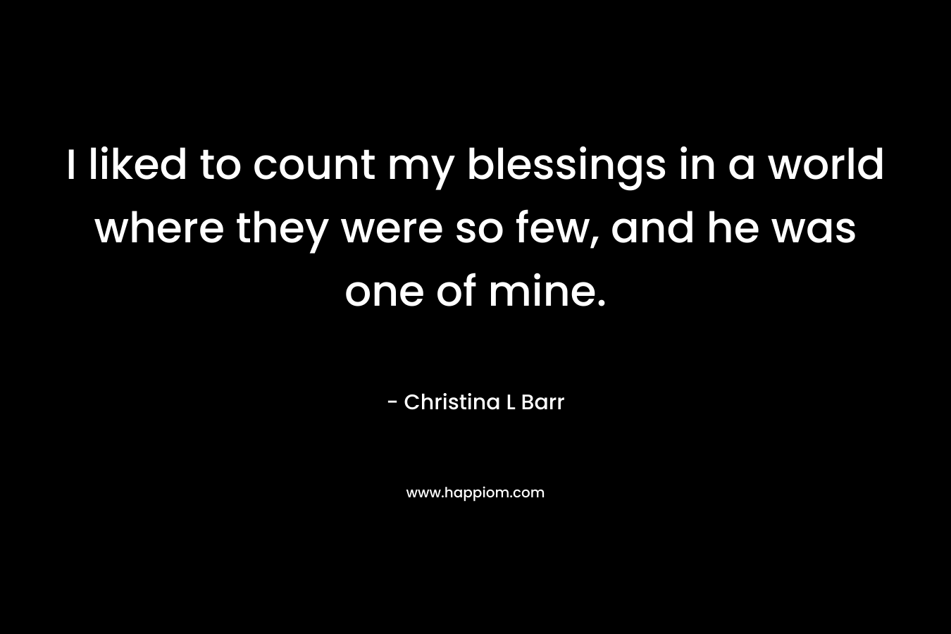 I liked to count my blessings in a world where they were so few, and he was one of mine. – Christina L Barr