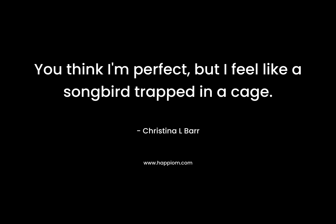 You think I’m perfect, but I feel like a songbird trapped in a cage. – Christina L Barr