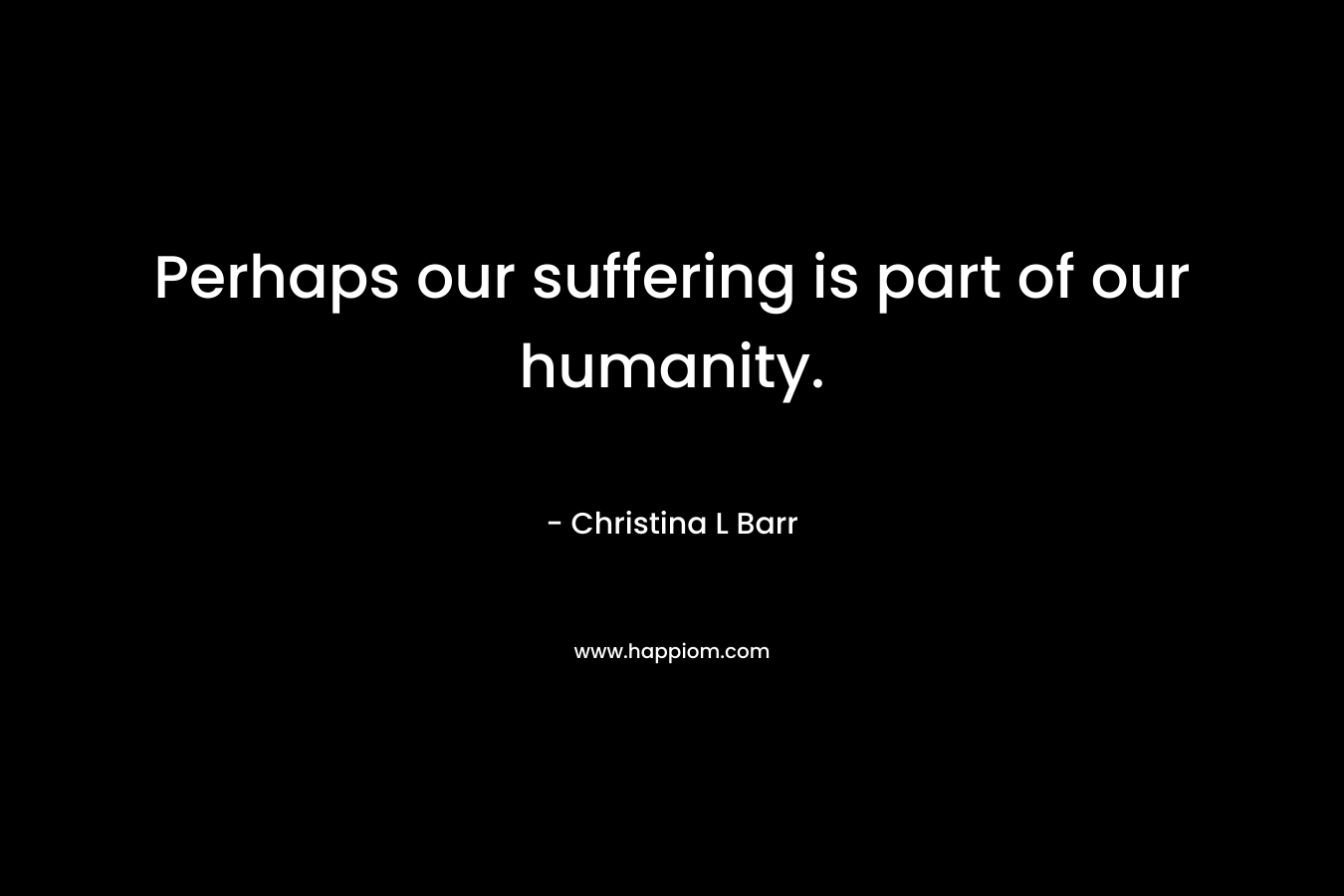 Perhaps our suffering is part of our humanity. – Christina L Barr