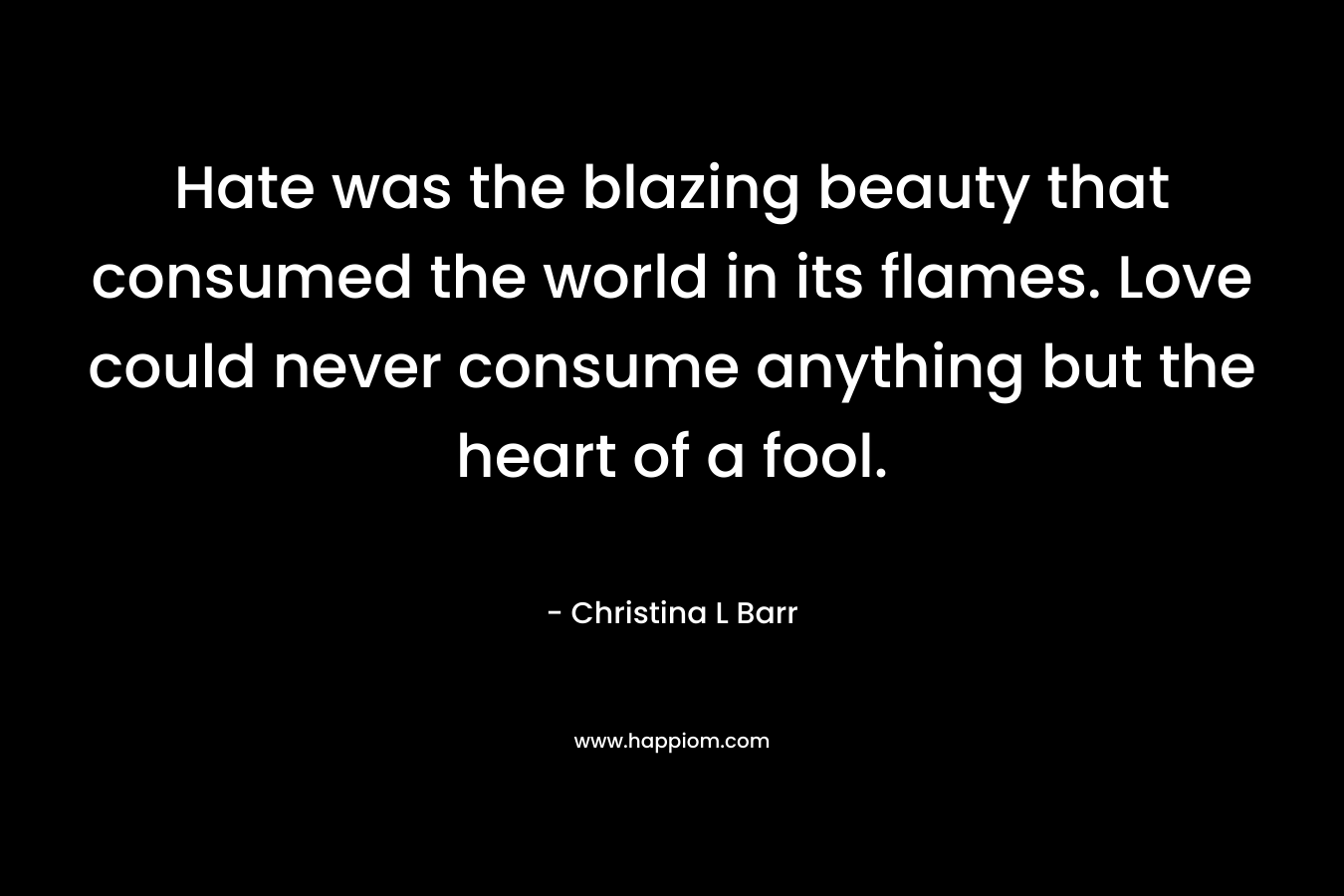 Hate was the blazing beauty that consumed the world in its flames. Love could never consume anything but the heart of a fool. – Christina L Barr