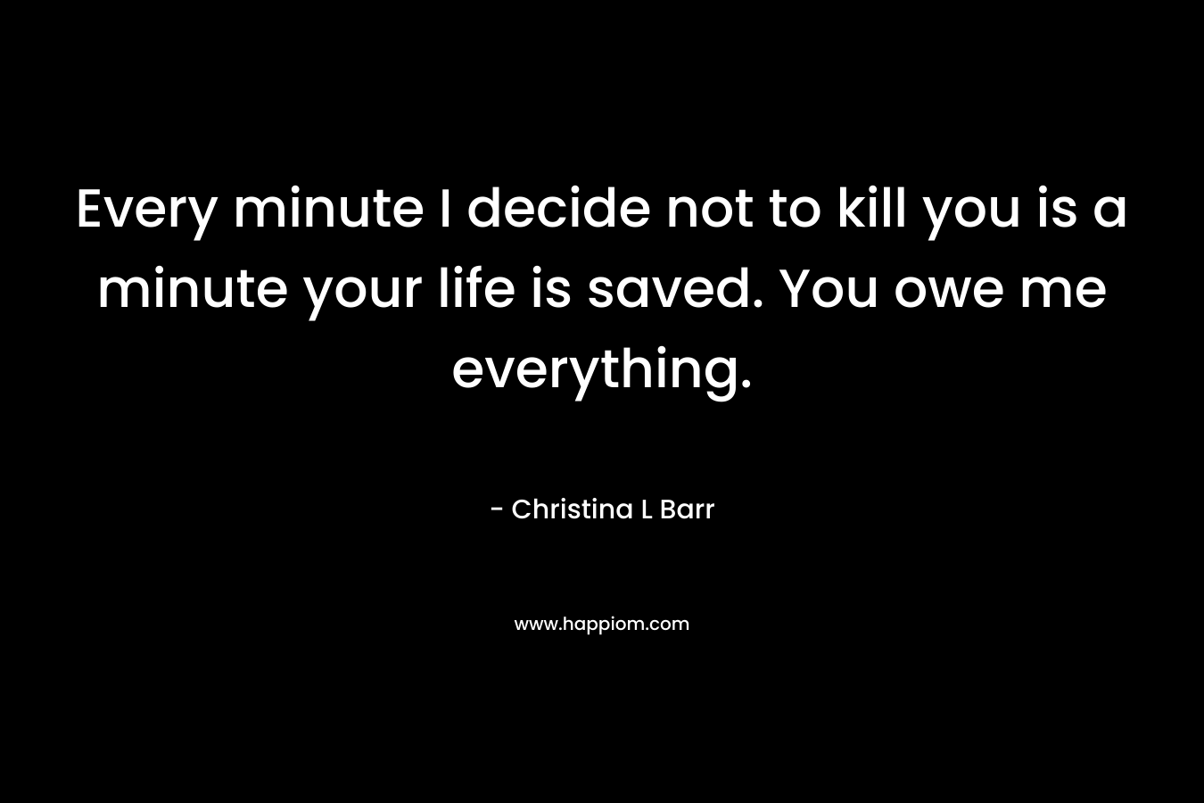 Every minute I decide not to kill you is a minute your life is saved. You owe me everything.