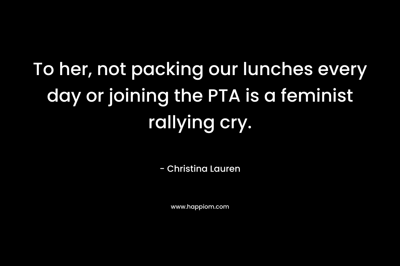 To her, not packing our lunches every day or joining the PTA is a feminist rallying cry. – Christina Lauren