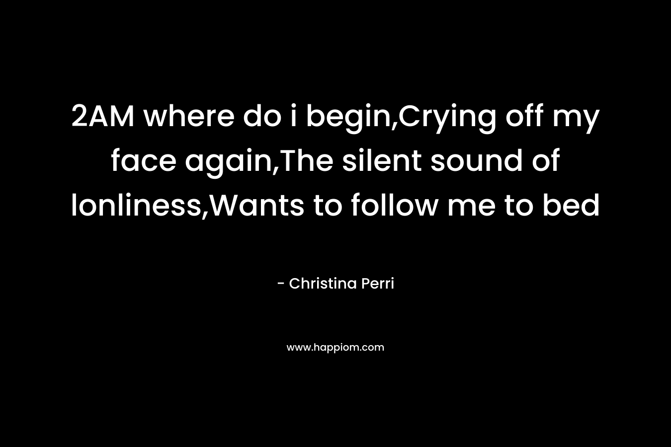 2AM where do i begin,Crying off my face again,The silent sound of lonliness,Wants to follow me to bed – Christina Perri