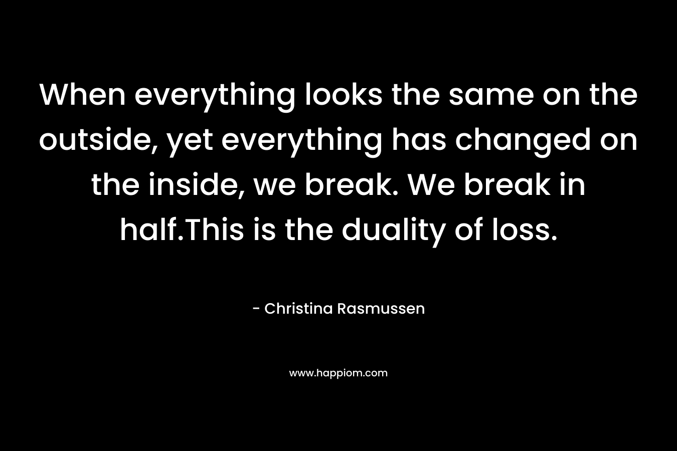 When everything looks the same on the outside, yet everything has changed on the inside, we break. We break in half.This is the duality of loss. – Christina Rasmussen