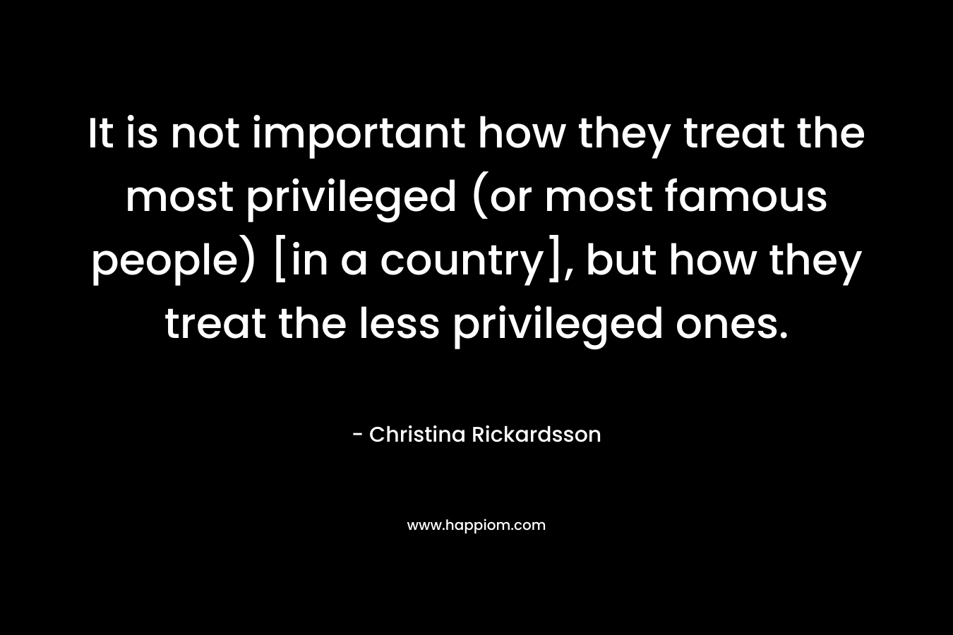 It is not important how they treat the most privileged (or most famous people) [in a country], but how they treat the less privileged ones. – Christina Rickardsson