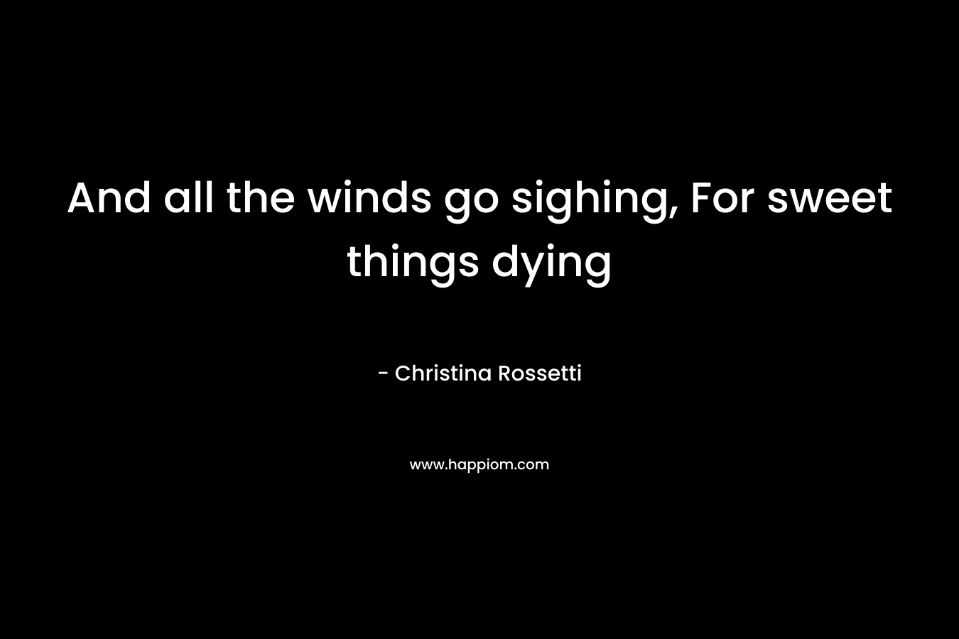 And all the winds go sighing, For sweet things dying – Christina Rossetti