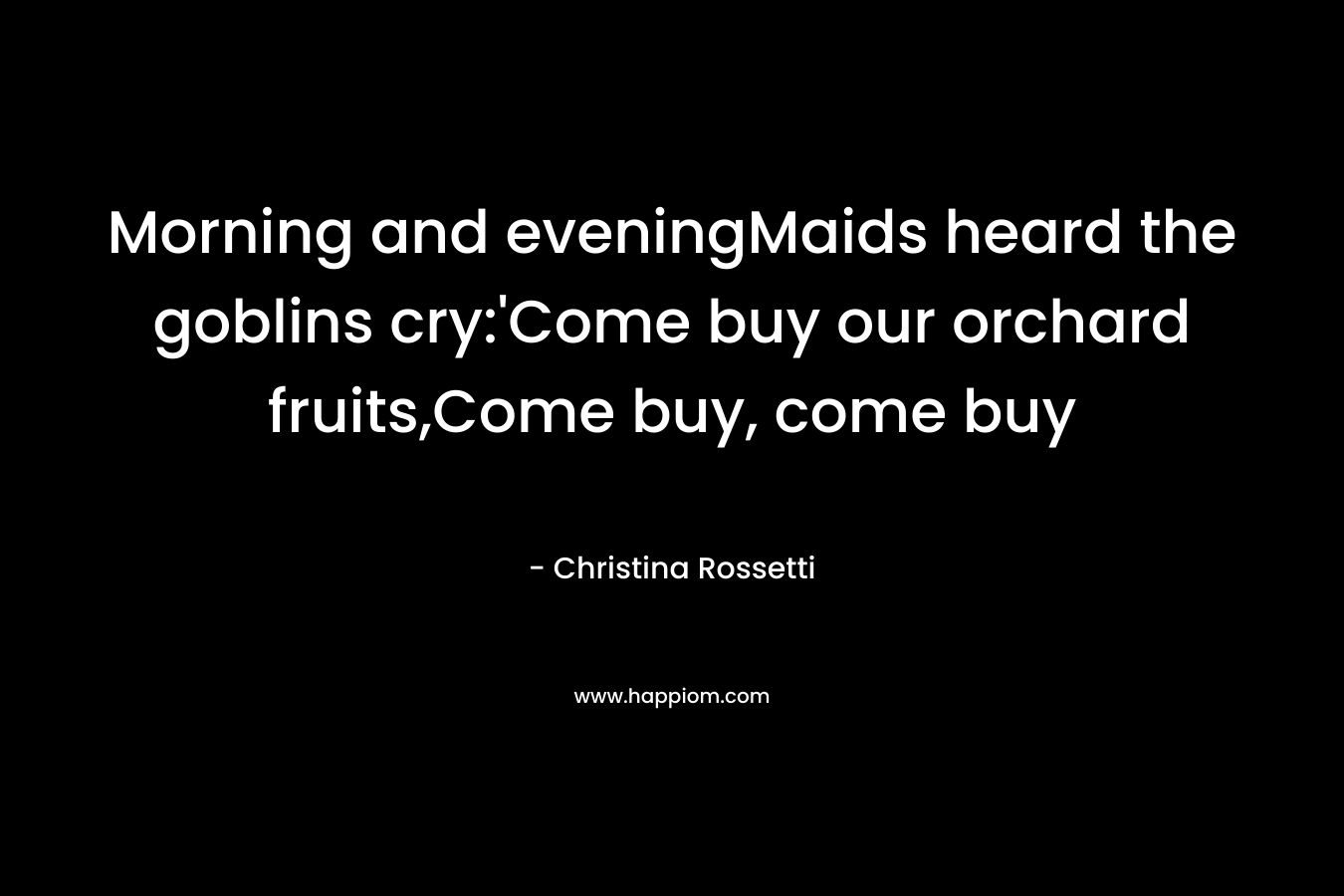 Morning and eveningMaids heard the goblins cry:’Come buy our orchard fruits,Come buy, come buy – Christina Rossetti